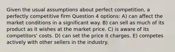 Given the usual assumptions about perfect competition, a perfectly competitive firm Question 4 options: A) can affect the market conditions in a significant way. B) can sell as much of its product as it wishes at the market price. C) is aware of its competitors' costs. D) can set the price it charges. E) competes actively with other sellers in the industry.