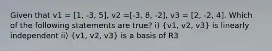 Given that v1 = [1, -3, 5], v2 =[-3, 8, -2], v3 = [2, -2, 4]. Which of the following statements are true? i) (v1, v2, v3) is linearly independent ii) (v1, v2, v3) is a basis of R3