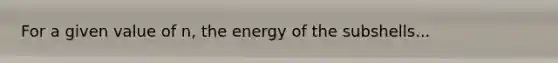 For a given value of n, the energy of the subshells...