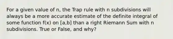 For a given value of n, the Trap rule with n subdivisions will always be a more accurate estimate of the definite integral of some function f(x) on [a,b] than a right Riemann Sum with n subdivisions. True or False, and why?