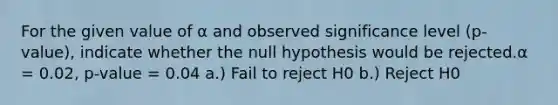 For the given value of α and observed significance level (p-value), indicate whether the null hypothesis would be rejected.α = 0.02, p-value = 0.04 a.) Fail to reject H0 b.) Reject H0