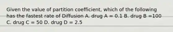 Given the value of partition coefficient, which of the following has the fastest rate of Diffusion A. drug A = 0.1 B. drug B =100 C. drug C = 50 D. drug D = 2.5