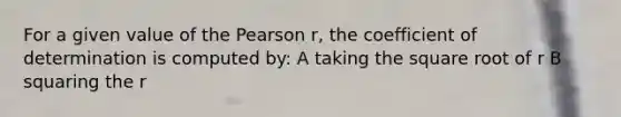 For a given value of the Pearson r, the coefficient of determination is computed by: A taking the square root of r B squaring the r