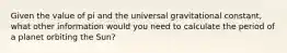 Given the value of pi and the universal gravitational constant, what other information would you need to calculate the period of a planet orbiting the Sun?