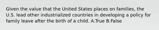 Given the value that the United States places on families, the U.S. lead other industrialized countries in developing a policy for family leave after the birth of a child. A.True B.False