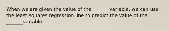 When we are given the value of the _______variable, we can use the least-squares regression line to predict the value of the _______variable.