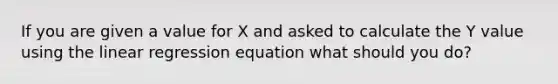 If you are given a value for X and asked to calculate the Y value using the linear regression equation what should you do?