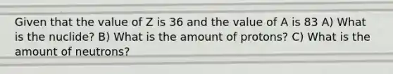 Given that the value of Z is 36 and the value of A is 83 A) What is the nuclide? B) What is the amount of protons? C) What is the amount of neutrons?