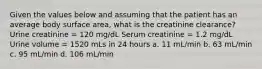 Given the values below and assuming that the patient has an average body surface area, what is the creatinine clearance? Urine creatinine = 120 mg/dL Serum creatinine = 1.2 mg/dL Urine volume = 1520 mLs in 24 hours a. 11 mL/min b. 63 mL/min c. 95 mL/min d. 106 mL/min