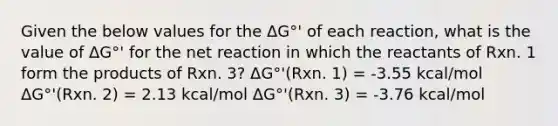 Given the below values for the ΔG°' of each reaction, what is the value of ΔG°' for the net reaction in which the reactants of Rxn. 1 form the products of Rxn. 3? ΔG°'(Rxn. 1) = -3.55 kcal/mol ΔG°'(Rxn. 2) = 2.13 kcal/mol ΔG°'(Rxn. 3) = -3.76 kcal/mol