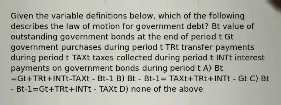 Given the variable definitions below, which of the following describes the law of motion for government debt? Bt value of outstanding government bonds at the end of period t Gt government purchases during period t TRt transfer payments during period t TAXt taxes collected during period t INTt interest payments on government bonds during period t A) Bt =Gt+TRt+INTt-TAXt - Bt-1 B) Bt - Bt-1= TAXt+TRt+INTt - Gt C) Bt - Bt-1=Gt+TRt+INTt - TAXt D) none of the above