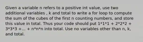 Given a variable n refers to a positive int value, use two additional variables , k and total to write a for loop to compute the sum of the cubes of the first n counting numbers, and store this value in total. Thus your code should put 1*1*1 + 2*2*2 + 3*3*3 +... + n*n*n into total. Use no variables other than n, k, and total.