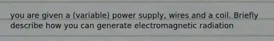 you are given a (variable) power supply, wires and a coil. Briefly describe how you can generate electromagnetic radiation