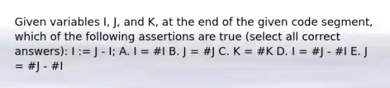 Given variables I, J, and K, at the end of the given code segment, which of the following assertions are true (select all correct answers): I := J - I; A. I = #I B. J = #J C. K = #K D. I = #J - #I E. J = #J - #I