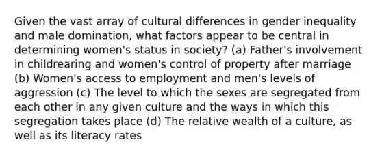 Given the vast array of cultural differences in gender inequality and male domination, what factors appear to be central in determining women's status in society? (a) Father's involvement in childrearing and women's control of property after marriage (b) Women's access to employment and men's levels of aggression (c) The level to which the sexes are segregated from each other in any given culture and the ways in which this segregation takes place (d) The relative wealth of a culture, as well as its literacy rates