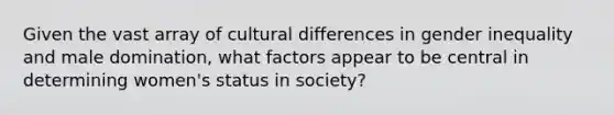 Given the vast array of cultural differences in gender inequality and male domination, what factors appear to be central in determining women's status in society?