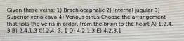 Given these veins: 1) Brachiocephalic 2) Internal jugular 3) Superior vena cava 4) Venous sinus Choose the arrangement that lists the veins in order, from the brain to the heart A) 1,2,4, 3 B) 2,4,1,3 C) 2,4, 3, 1 D) 4,2,1,3 E) 4,2,3,1