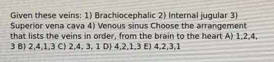 Given these veins: 1) Brachiocephalic 2) Internal jugular 3) Superior vena cava 4) Venous sinus Choose the arrangement that lists the veins in order, from the brain to the heart A) 1,2,4, 3 B) 2,4,1,3 C) 2,4, 3, 1 D) 4,2,1,3 E) 4,2,3,1