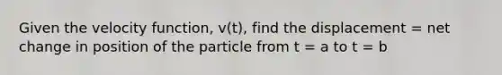 Given the velocity function, v(t), find the displacement = net change in position of the particle from t = a to t = b