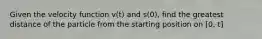 Given the velocity function v(t) and s(0), find the greatest distance of the particle from the starting position on [0, t]