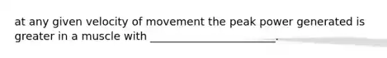 at any given velocity of movement the peak power generated is greater in a muscle with _______________________.