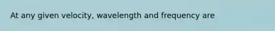 At any given velocity, wavelength and frequency are