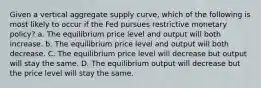 Given a vertical aggregate supply curve, which of the following is most likely to occur if the Fed pursues restrictive monetary policy? a. The equilibrium price level and output will both increase. b. The equilibrium price level and output will both decrease. C. The equilibrium price level will decrease but output will stay the same. D. The equilibrium output will decrease but the price level will stay the same.