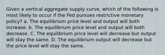 Given a vertical aggregate supply curve, which of the following is most likely to occur if the Fed pursues restrictive <a href='https://www.questionai.com/knowledge/kEE0G7Llsx-monetary-policy' class='anchor-knowledge'>monetary policy</a>? a. The equilibrium price level and output will both increase. b. The equilibrium price level and output will both decrease. C. The equilibrium price level will decrease but output will stay the same. D. The equilibrium output will decrease but the price level will stay the same.