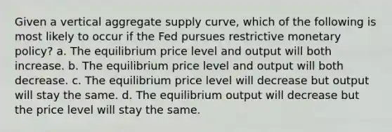 Given a vertical aggregate supply curve, which of the following is most likely to occur if the Fed pursues restrictive monetary policy? a. The equilibrium price level and output will both increase. b. The equilibrium price level and output will both decrease. c. The equilibrium price level will decrease but output will stay the same. d. The equilibrium output will decrease but the price level will stay the same.