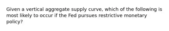 Given a vertical aggregate supply curve, which of the following is most likely to occur if the Fed pursues restrictive <a href='https://www.questionai.com/knowledge/kEE0G7Llsx-monetary-policy' class='anchor-knowledge'>monetary policy</a>?