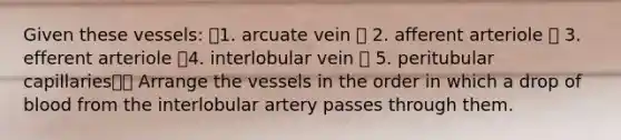 Given these vessels: 1. arcuate vein  2. afferent arteriole  3. efferent arteriole 4. interlobular vein  5. peritubular capillaries Arrange the vessels in the order in which a drop of blood from the interlobular artery passes through them.