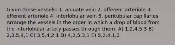 Given these vessels: 1. arcuate vein 2. afferent arteriole 3. efferent arteriole 4. interlobular vein 5. peritubular capillaries Arrange the vessels in the order in which a drop of blood from the interlobular artery passes through them. A) 1,2,4,5,3 B) 2,3,5,4,1 C) 3,5,4,2,1 D) 4,2,5,3,1 E) 5,2,4,1,3