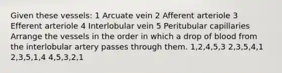 Given these vessels: 1 Arcuate vein 2 Afferent arteriole 3 Efferent arteriole 4 Interlobular vein 5 Peritubular capillaries Arrange the vessels in the order in which a drop of blood from the interlobular artery passes through them. 1,2,4,5,3 2,3,5,4,1 2,3,5,1,4 4,5,3,2,1