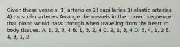 Given these vessels: 1) arterioles 2) capillaries 3) elastic arteries 4) muscular arteries Arrange the vessels in the correct sequence that blood would pass through when traveling from the heart to body tissues. A. 1, 2, 3, 4 B. 1, 3, 2, 4 C. 2, 1, 3, 4 D. 3, 4, 1, 2 E. 4, 3, 1, 2