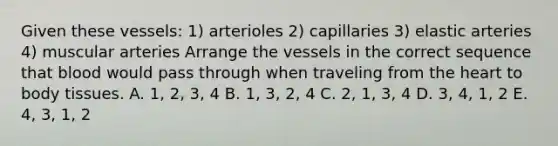 Given these vessels: 1) arterioles 2) capillaries 3) elastic arteries 4) muscular arteries Arrange the vessels in the correct sequence that blood would pass through when traveling from the heart to body tissues. A. 1, 2, 3, 4 B. 1, 3, 2, 4 C. 2, 1, 3, 4 D. 3, 4, 1, 2 E. 4, 3, 1, 2