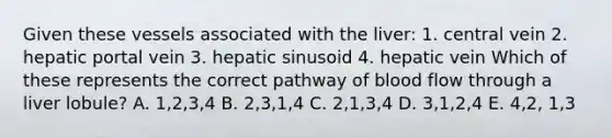 Given these vessels associated with the liver: 1. central vein 2. hepatic portal vein 3. hepatic sinusoid 4. hepatic vein Which of these represents the correct pathway of blood flow through a liver lobule? A. 1,2,3,4 B. 2,3,1,4 C. 2,1,3,4 D. 3,1,2,4 E. 4,2, 1,3