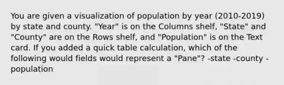 You are given a visualization of population by year (2010-2019) by state and county. "Year" is on the Columns shelf, "State" and "County" are on the Rows shelf, and "Population" is on the Text card. If you added a quick table calculation, which of the following would fields would represent a "Pane"? -state -county -population