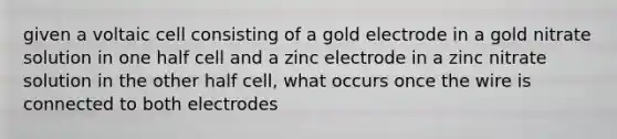 given a voltaic cell consisting of a gold electrode in a gold nitrate solution in one half cell and a zinc electrode in a zinc nitrate solution in the other half cell, what occurs once the wire is connected to both electrodes