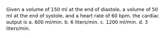 Given a volume of 150 ml at the end of diastole, a volume of 50 ml at the end of systole, and a heart rate of 60 bpm, the cardiac output is a. 600 ml/min. b. 6 liters/min. c. 1200 ml/min. d. 3 liters/min.