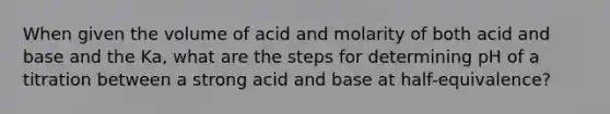 When given the volume of acid and molarity of both acid and base and the Ka, what are the steps for determining pH of a titration between a strong acid and base at half-equivalence?