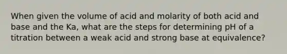 When given the volume of acid and molarity of both acid and base and the Ka, what are the steps for determining pH of a titration between a weak acid and strong base at equivalence?