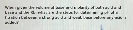 When given the volume of base and molarity of both acid and base and the Kb, what are the steps for determining pH of a titration between a strong acid and weak base before any acid is added?