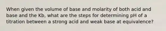 When given the volume of base and molarity of both acid and base and the Kb, what are the steps for determining pH of a titration between a strong acid and weak base at equivalence?