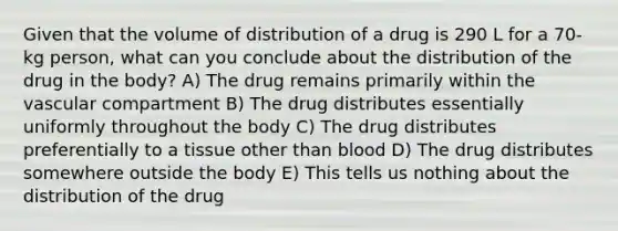 Given that the volume of distribution of a drug is 290 L for a 70-kg person, what can you conclude about the distribution of the drug in the body? A) The drug remains primarily within the vascular compartment B) The drug distributes essentially uniformly throughout the body C) The drug distributes preferentially to a tissue other than blood D) The drug distributes somewhere outside the body E) This tells us nothing about the distribution of the drug