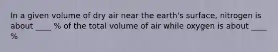 In a given volume of dry air near the earth's surface, nitrogen is about ____ % of the total volume of air while oxygen is about ____ %