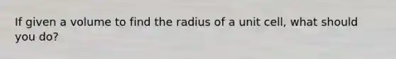 If given a volume to find the radius of a unit cell, what should you do?