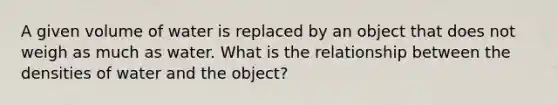 A given volume of water is replaced by an object that does not weigh as much as water. What is the relationship between the densities of water and the object?