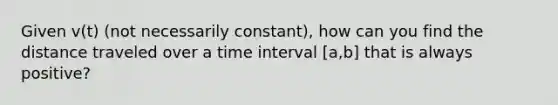 Given v(t) (not necessarily constant), how can you find the distance traveled over a time interval [a,b] that is always positive?