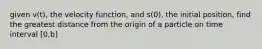 given v(t), the velocity function, and s(0), the initial position, find the greatest distance from the origin of a particle on time interval [0,b]