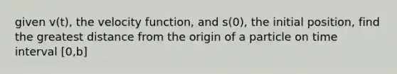 given v(t), the velocity function, and s(0), the initial position, find the greatest distance from the origin of a particle on time interval [0,b]